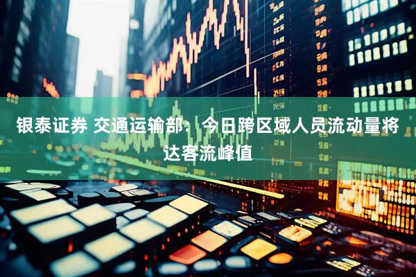 银泰证券 交通运输部：今日跨区域人员流动量将达客流峰值