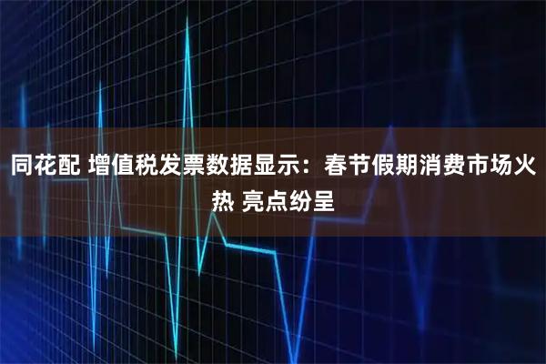 同花配 增值税发票数据显示：春节假期消费市场火热 亮点纷呈