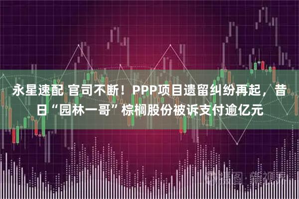 永星速配 官司不断！PPP项目遗留纠纷再起，昔日“园林一哥”棕榈股份被诉支付逾亿元