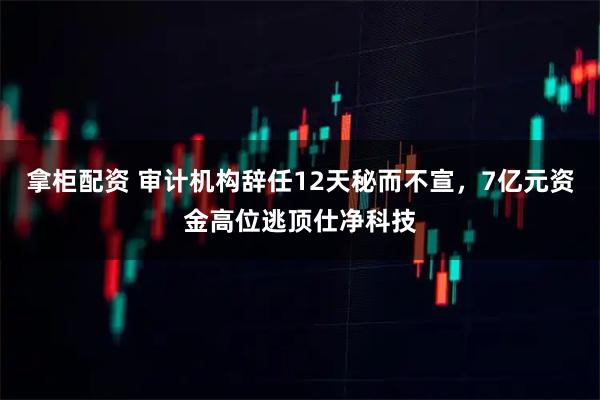 拿柜配资 审计机构辞任12天秘而不宣，7亿元资金高位逃顶仕净科技