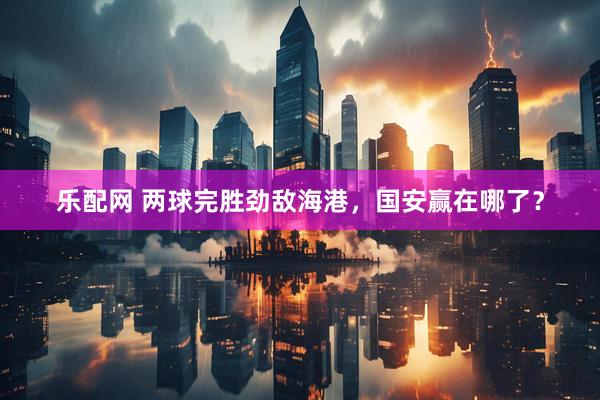 乐配网 两球完胜劲敌海港，国安赢在哪了？
