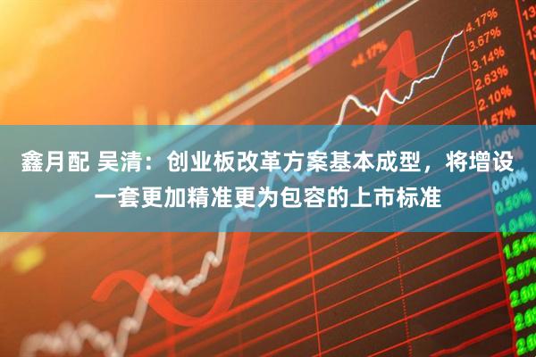 鑫月配 吴清：创业板改革方案基本成型，将增设一套更加精准更为包容的上市标准