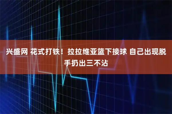 兴盛网 花式打铁！拉拉维亚篮下接球 自己出现脱手扔出三不沾