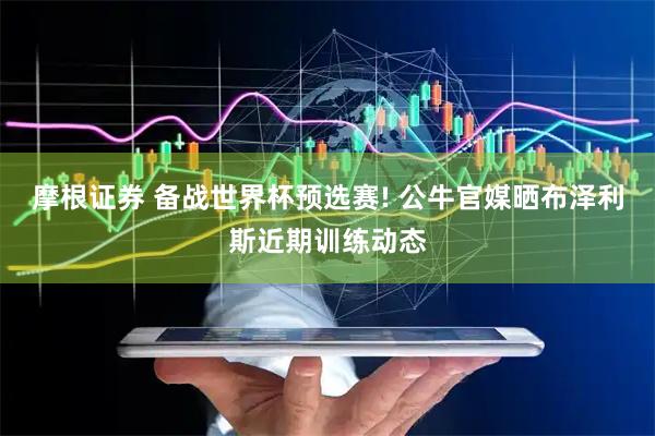 摩根证券 备战世界杯预选赛! 公牛官媒晒布泽利斯近期训练动态