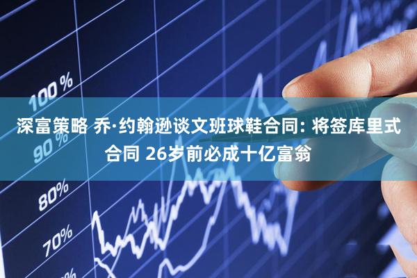 深富策略 乔·约翰逊谈文班球鞋合同: 将签库里式合同 26岁前必成十亿富翁