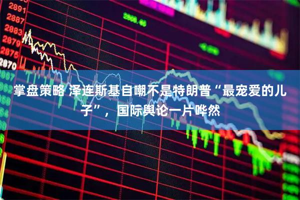 掌盘策略 泽连斯基自嘲不是特朗普“最宠爱的儿子”,国际舆论一片哗然