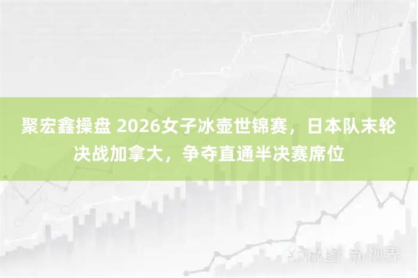 聚宏鑫操盘 2026女子冰壶世锦赛，日本队末轮决战加拿大，争夺直通半决赛席位