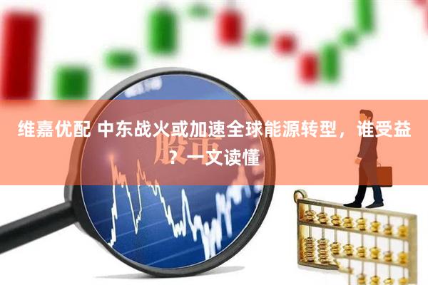 维嘉优配 中东战火或加速全球能源转型，谁受益？一文读懂