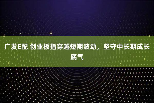 广发E配 创业板指穿越短期波动,坚守中长期成长底气