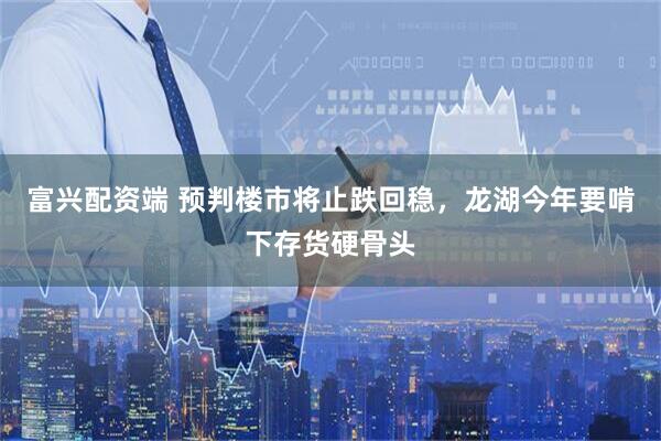 富兴配资端 预判楼市将止跌回稳，龙湖今年要啃下存货硬骨头