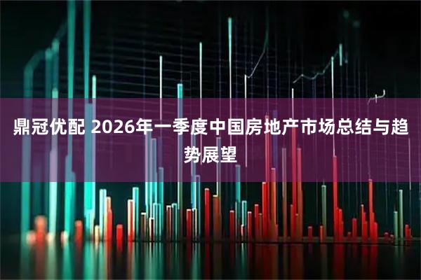 鼎冠优配 2026年一季度中国房地产市场总结与趋势展望