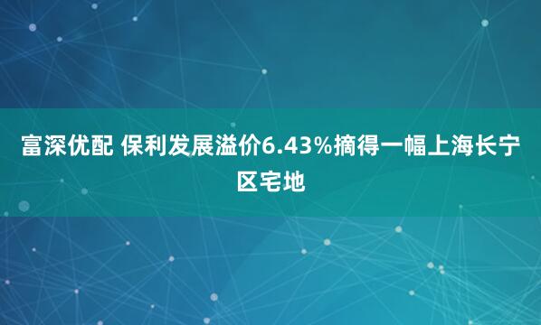 富深优配 保利发展溢价6.43%摘得一幅上海长宁区宅地