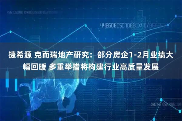 捷希源 克而瑞地产研究：部分房企1-2月业绩大幅回暖 多重举措将构建行业高质量发展