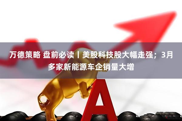 万德策略 盘前必读丨美股科技股大幅走强；3月多家新能源车企销量大增