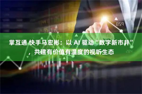 掌互通 快手马宏彬：以 AI 驱动“数字新市井”，共建有价值有温度的视听生态