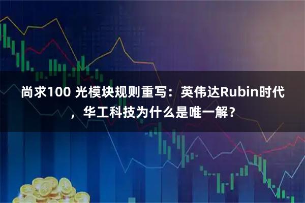 尚求100 光模块规则重写：英伟达Rubin时代，华工科技为什么是唯一解？