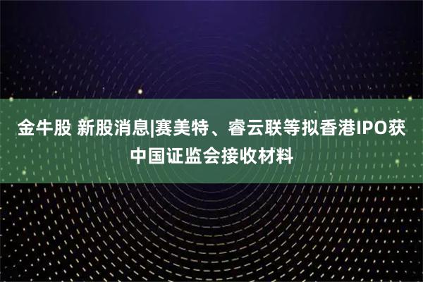 金牛股 新股消息|赛美特、睿云联等拟香港IPO获中国证监会接收材料