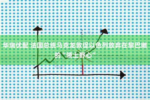 华瑞优配 法国总统马克龙敦促以色列放弃在黎巴嫩的“领土野心”