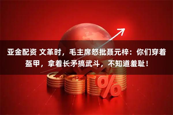 亚金配资 文革时，毛主席怒批聂元梓：你们穿着盔甲，拿着长矛搞武斗，不知道羞耻！