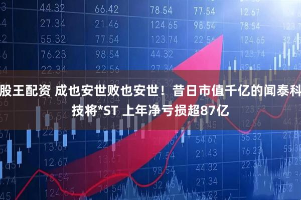 股王配资 成也安世败也安世！昔日市值千亿的闻泰科技将*ST 上年净亏损超87亿
