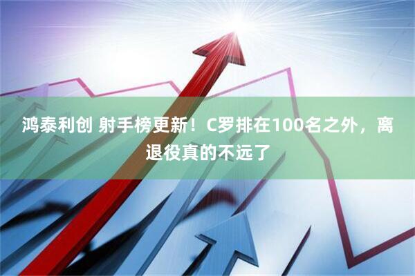 鸿泰利创 射手榜更新!C罗排在100名之外,离退役真的不远了