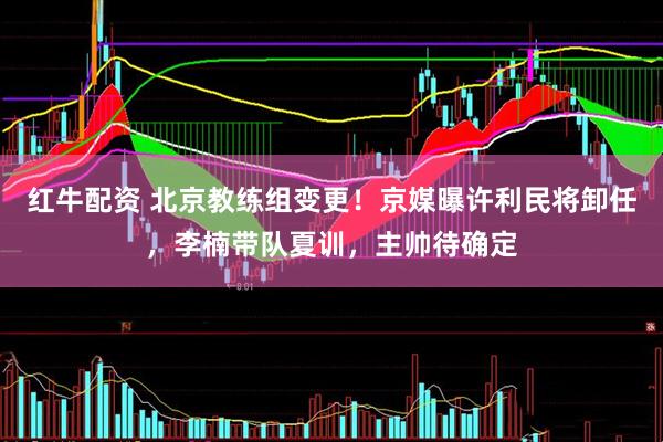 红牛配资 北京教练组变更!京媒曝许利民将卸任,李楠带队夏训,主帅待确定