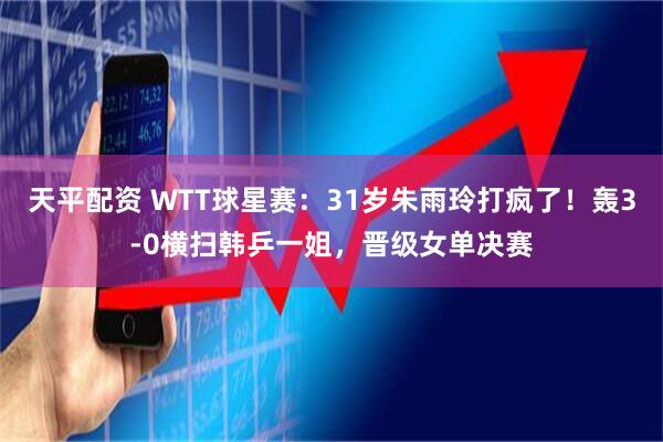 天平配资 WTT球星赛：31岁朱雨玲打疯了！轰3-0横扫韩乒一姐，晋级女单决赛