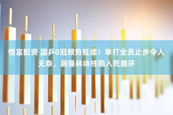 恒富配资 国乒0冠颓势延续！单打全员止步令人无奈，蒯曼林诗栋陷入死循环