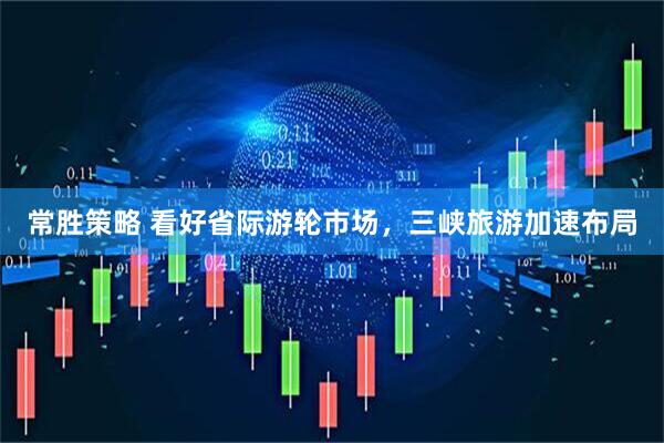 常胜策略 看好省际游轮市场，三峡旅游加速布局