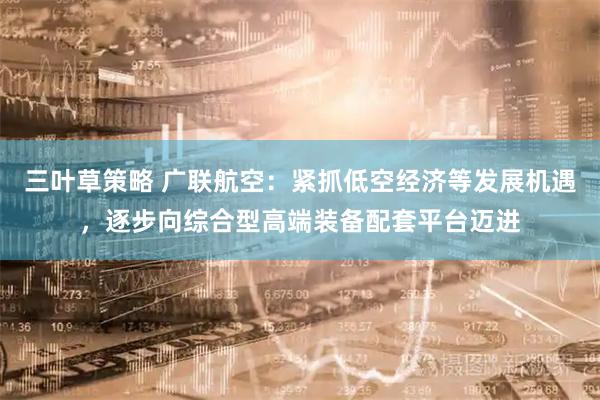 三叶草策略 广联航空：紧抓低空经济等发展机遇，逐步向综合型高端装备配套平台迈进