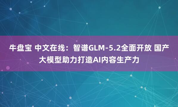 牛盘宝 中文在线：智谱GLM-5.2全面开放 国产大模型助力打造AI内容生产力