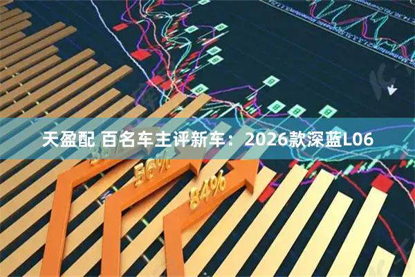 天盈配 百名车主评新车:2026款深蓝L06