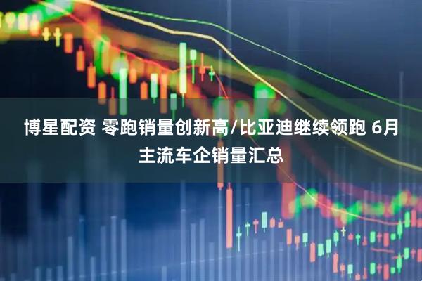 博星配资 零跑销量创新高/比亚迪继续领跑 6月主流车企销量汇总
