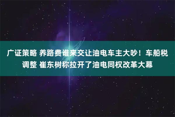广证策略 养路费谁来交让油电车主大吵！车船税调整 崔东树称拉开了油电同权改革大幕