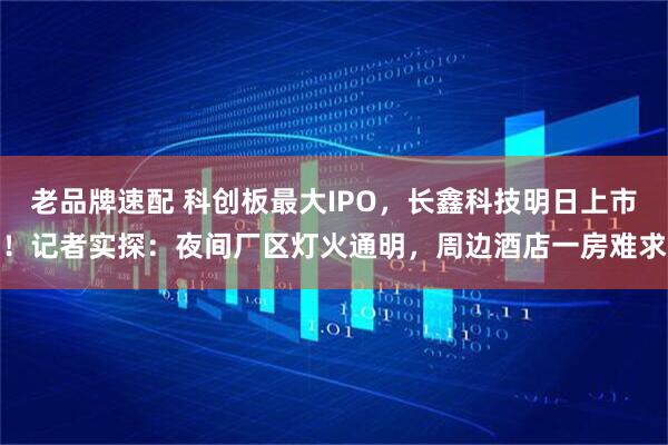 老品牌速配 科创板最大IPO，长鑫科技明日上市！记者实探：夜间厂区灯火通明，周边酒店一房难求