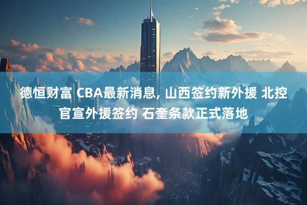 德恒财富 CBA最新消息, 山西签约新外援 北控官宣外援签约 石奎条款正式落地