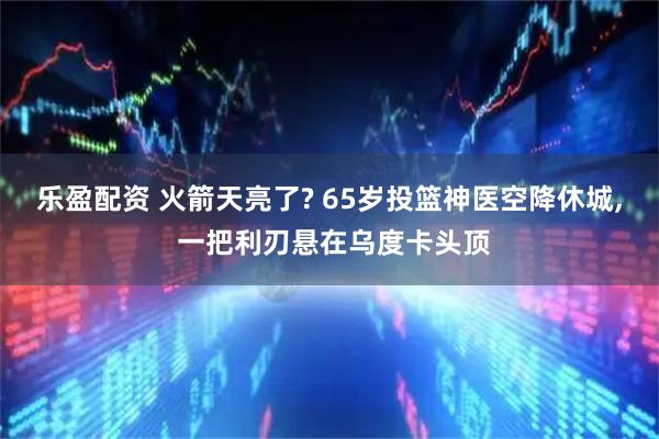乐盈配资 火箭天亮了? 65岁投篮神医空降休城, 一把利刃悬在乌度卡头顶