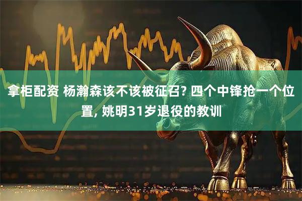 拿柜配资 杨瀚森该不该被征召? 四个中锋抢一个位置, 姚明31岁退役的教训