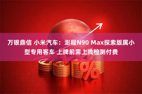 万银鼎信 小米汽车：澎程N90 Max探索版属小型专用客车 上牌前需上线检测付费