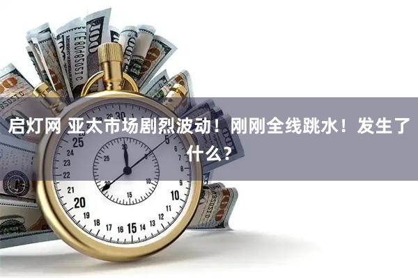 启灯网 亚太市场剧烈波动！刚刚全线跳水！发生了什么？