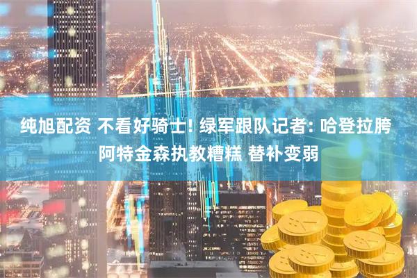 纯旭配资 不看好骑士! 绿军跟队记者: 哈登拉胯 阿特金森执教糟糕 替补变弱