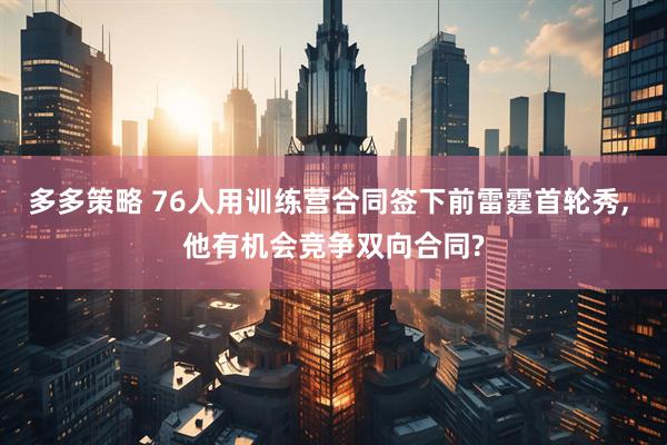 多多策略 76人用训练营合同签下前雷霆首轮秀, 他有机会竞争双向合同?