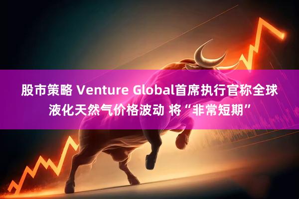 股市策略 Venture Global首席执行官称全球液化天然气价格波动 将“非常短期”