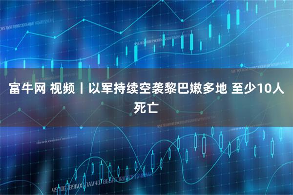 富牛网 视频丨以军持续空袭黎巴嫩多地 至少10人死亡