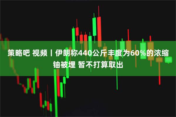 策略吧 视频丨伊朗称440公斤丰度为60%的浓缩铀被埋 暂不打算取出