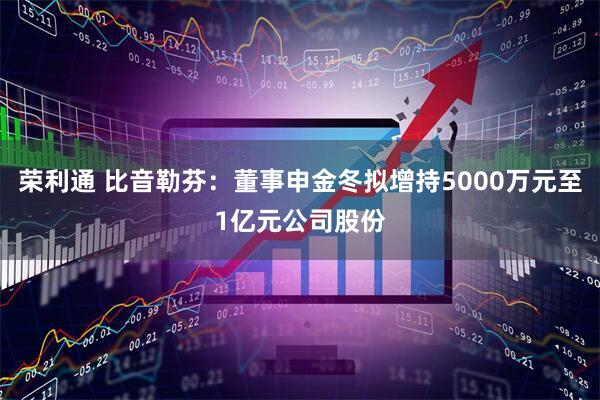 荣利通 比音勒芬：董事申金冬拟增持5000万元至1亿元公司股份