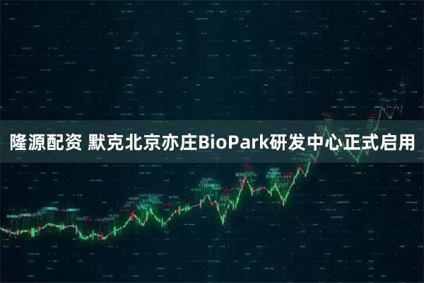 隆源配资 默克北京亦庄BioPark研发中心正式启用