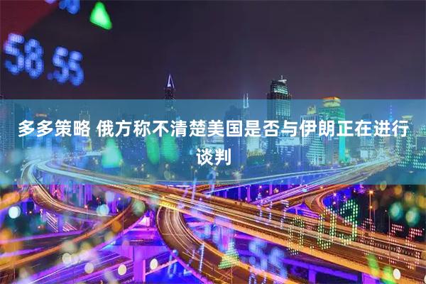 多多策略 俄方称不清楚美国是否与伊朗正在进行谈判
