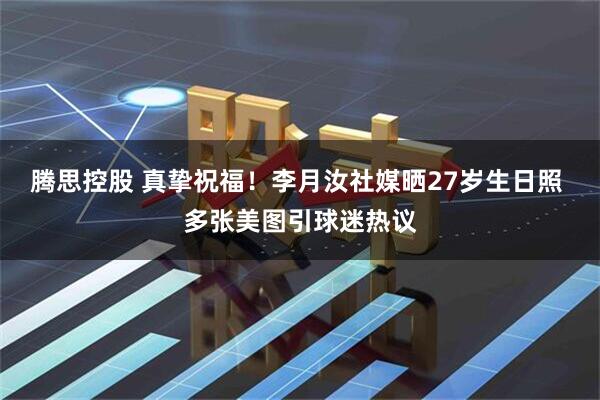 腾思控股 真挚祝福！李月汝社媒晒27岁生日照 多张美图引球迷热议