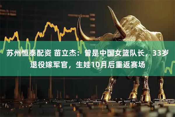 苏州恒泰配资 苗立杰：曾是中国女篮队长，33岁退役嫁军官，生娃10月后重返赛场